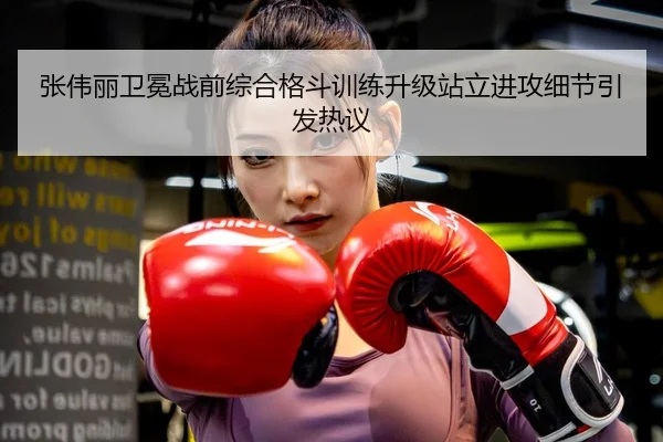 张伟丽卫冕战前综合格斗训练升级站立进攻细节引发热议